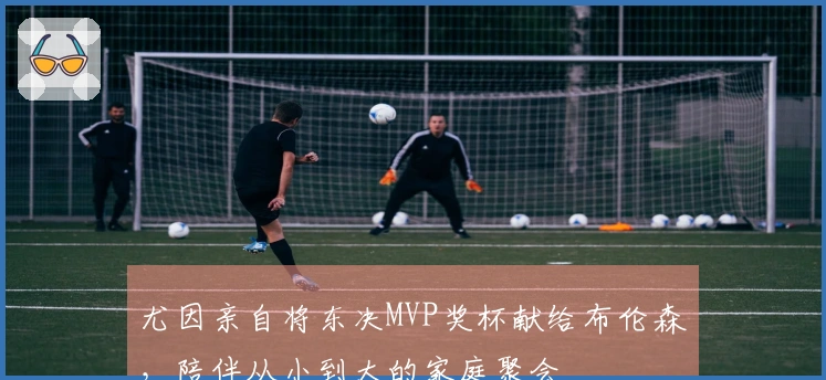 尤因亲自将东决MVP奖杯献给布伦森，陪伴从小到大的家庭聚会