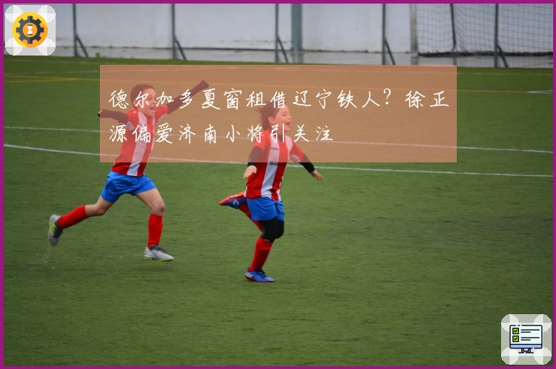 德尔加多夏窗租借辽宁铁人？徐正源偏爱济南小将引关注