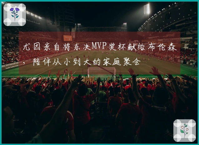尤因亲自将东决MVP奖杯献给布伦森，陪伴从小到大的家庭聚会